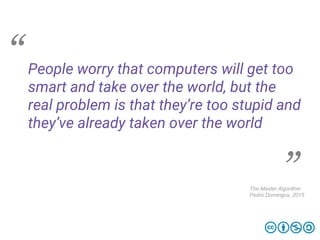 People worry that computers will get too
smart and take over the world, but the
real problem is that they’re too stupid and
they’ve already taken over the world
The Master Algorithm
Pedro Domingos, 2015
 
