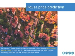 If you predict future prices (and publicizes them) you create a self-fulfilling
feedback loop: houses with a lower sales prices predicted deter buyers,
demand goes down and the final price is even lower
House price prediction
PhotobyDevaDarshanonUnsplash
 