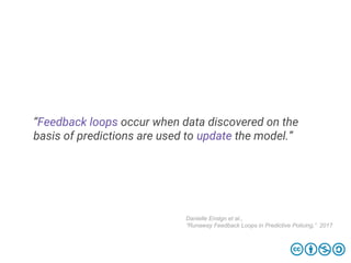 “Feedback loops occur when data discovered on the
basis of predictions are used to update the model.”
Danielle Ensign et al.,
“Runaway Feedback Loops in Predictive Policing,” 2017
 