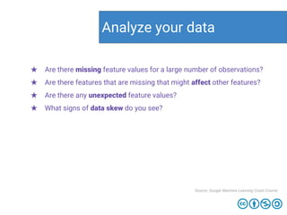 Analyze your data
Source: Google Machine Learning Crash Course
★ Are there missing feature values for a large number of observations?
★ Are there features that are missing that might affect other features?
★ Are there any unexpected feature values?
★ What signs of data skew do you see?
 