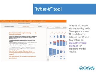 “What-if” tool
Analyze ML model
without writing code.
Given pointers to a
TF model and a
dataset, the What-If
Tool offers an
interactive visual
interface for
exploring model
results.
 