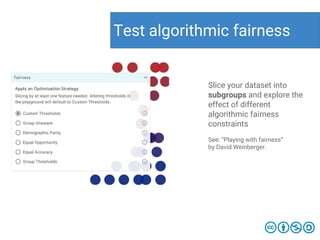 Test algorithmic fairness
Slice your dataset into
subgroups and explore the
effect of different
algorithmic fairness
constraints
See: “Playing with fairness”
by David Weinberger.
 