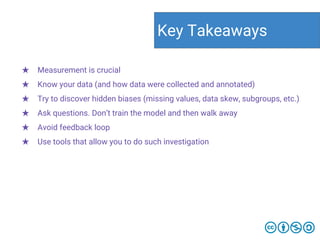★ Measurement is crucial
★ Know your data (and how data were collected and annotated)
★ Try to discover hidden biases (missing values, data skew, subgroups, etc.)
★ Ask questions. Don’t train the model and then walk away
★ Avoid feedback loop
★ Use tools that allow you to do such investigation
Key Takeaways
 