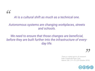 AI is a cultural shift as much as a technical one.
Autonomous systems are changing workplaces, streets
and schools.
We need to ensure that those changes are beneficial,
before they are built further into the infrastructure of every­
day life.
There is a blind spot in AI research
Kate Crawford& Ryan Calo
Nature 538, 311–313 (20 October 2016)
 