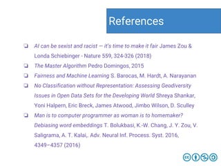 ❏ AI can be sexist and racist — it’s time to make it fair James Zou &
Londa Schiebinger - Nature 559, 324-326 (2018)
❏ The Master Algorithm Pedro Domingos, 2015
❏ Fairness and Machine Learning S. Barocas, M. Hardt, A. Narayanan
❏ No Classification without Representation: Assessing Geodiversity
Issues in Open Data Sets for the Developing World Shreya Shankar,
Yoni Halpern, Eric Breck, James Atwood, Jimbo Wilson, D. Sculley
❏ Man is to computer programmer as woman is to homemaker?
Debiasing word embeddings T. Bolukbasi, K.-W. Chang, J. Y. Zou, V.
Saligrama, A. T. Kalai,. Adv. Neural Inf. Process. Syst. 2016,
4349–4357 (2016)
References
 