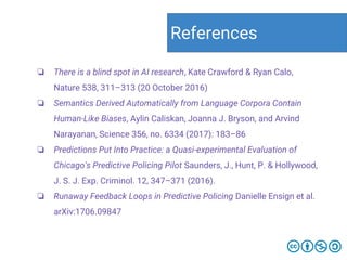 ❏ There is a blind spot in AI research, Kate Crawford & Ryan Calo,
Nature 538, 311–313 (20 October 2016)
❏ Semantics Derived Automatically from Language Corpora Contain
Human-Like Biases, Aylin Caliskan, Joanna J. Bryson, and Arvind
Narayanan, Science 356, no. 6334 (2017): 183–86
❏ Predictions Put Into Practice: a Quasi-experimental Evaluation of
Chicago's Predictive Policing Pilot Saunders, J., Hunt, P. & Hollywood,
J. S. J. Exp. Criminol. 12, 347–371 (2016).
❏ Runaway Feedback Loops in Predictive Policing Danielle Ensign et al.
arXiv:1706.09847
References
 
