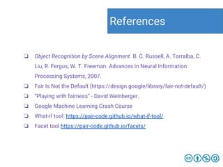 ❏ Object Recognition by Scene Alignment. B. C. Russell, A. Torralba, C.
Liu, R. Fergus, W. T. Freeman. Advances in Neural Information
Processing Systems, 2007.
❏ Fair Is Not the Default (https://design.google/library/fair-not-default/)
❏ “Playing with fairness” - David Weinberger.
❏ Google Machine Learning Crash Course
❏ What-if tool: https://pair-code.github.io/what-if-tool/
❏ Facet tool https://pair-code.github.io/facets/
References
 
