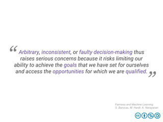 Arbitrary, inconsistent, or faulty decision-making thus
raises serious concerns because it risks limiting our
ability to achieve the goals that we have set for ourselves
and access the opportunities for which we are qualified.
Fairness and Machine Learning
S. Barocas, M. Hardt, A. Narayanan
 