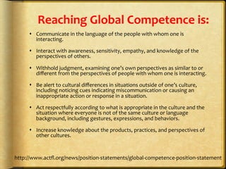  
Reaching	
  Global	
  Competence	
  is:	
  
	
  s  Communicate	
  in	
  the	
  language	
  of	
  the	
  people	
  with	
  whom	
  one	
  is	
  
interacting.	
  	
  
s  Interact	
  with	
  awareness,	
  sensitivity,	
  empathy,	
  and	
  knowledge	
  of	
  the	
  
perspectives	
  of	
  others.	
  	
  
s  Withhold	
  judgment,	
  examining	
  one’s	
  own	
  perspectives	
  as	
  similar	
  to	
  or	
  
diﬀerent	
  from	
  the	
  perspectives	
  of	
  people	
  with	
  whom	
  one	
  is	
  interacting.	
  	
  
s  Be	
  alert	
  to	
  cultural	
  diﬀerences	
  in	
  situations	
  outside	
  of	
  one’s	
  culture,	
  
including	
  noticing	
  cues	
  indicating	
  miscommunication	
  or	
  causing	
  an	
  
inappropriate	
  action	
  or	
  response	
  in	
  a	
  situation.	
  	
  
s  Act	
  respectfully	
  according	
  to	
  what	
  is	
  appropriate	
  in	
  the	
  culture	
  and	
  the	
  
situation	
  where	
  everyone	
  is	
  not	
  of	
  the	
  same	
  culture	
  or	
  language	
  
background,	
  including	
  gestures,	
  expressions,	
  and	
  behaviors.	
  	
  
s  Increase	
  knowledge	
  about	
  the	
  products,	
  practices,	
  and	
  perspectives	
  of	
  
other	
  cultures.	
  	
  
	
  	
  
http://www.actﬂ.org/news/position-­‐statements/global-­‐competence-­‐position-­‐statement	
  
 