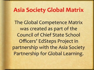 Asia	
  Society	
  Global	
  Matrix	
  
The	
  Global	
  Competence	
  Matrix	
  
was	
  created	
  as	
  part	
  of	
  the	
  
Council	
  of	
  Chief	
  State	
  School	
  
Oﬃcers’	
  EdSteps	
  Project	
  in	
  
partnership	
  with	
  the	
  Asia	
  Society	
  
Partnership	
  for	
  Global	
  Learning.	
  	
  
 