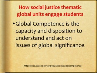 How	
  social	
  justice	
  thematic	
  
global	
  units	
  engage	
  students	
  
s Global	
  Competence	
  is	
  the	
  
capacity	
  and	
  disposition	
  to	
  
understand	
  and	
  act	
  on	
  
issues	
  of	
  global	
  signiﬁcance.	
  
http://sites.asiasociety.org/education/globalcompetence	
  
 
