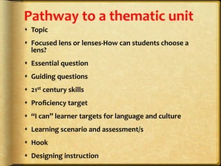 Pathway	
  to	
  a	
  thematic	
  unit	
  
s  Topic	
  
s  Focused	
  lens	
  or	
  lenses-­‐How	
  can	
  students	
  choose	
  a	
  
lens?	
  
s  Essential	
  question	
  
s  Guiding	
  questions	
  
s  21st	
  century	
  skills	
  
s  Proﬁciency	
  target	
  
s  “I	
  can”	
  learner	
  targets	
  for	
  language	
  and	
  culture	
  
s  Learning	
  scenario	
  and	
  assessment/s	
  
s  Hook	
  
s  Designing	
  instruction	
  
 