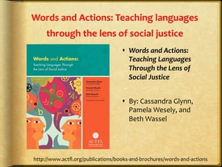 Words	
  and	
  Actions:	
  Teaching	
  languages	
  
through	
  the	
  lens	
  of	
  social	
  justice	
  
s  Words	
  and	
  Actions:	
  
Teaching	
  Languages	
  
Through	
  the	
  Lens	
  of	
  
Social	
  Justice	
  
	
  
s  By:	
  Cassandra	
  Glynn,	
  
Pamela	
  Wesely,	
  and	
  
Beth	
  Wassel	
  	
  
http://www.actﬂ.org/publications/books-­‐and-­‐brochures/words-­‐and-­‐actions	
  
 