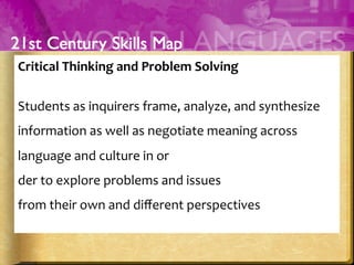 Critical	
  Thinking	
  and	
  Problem	
  Solving	
  
	
  
Students	
  as	
  inquirers	
  frame,	
  analyze,	
  and	
  synthesize	
  
information	
  as	
  well	
  as	
  negotiate	
  meaning	
  across	
  
language	
  and	
  culture	
  in	
  or	
  
der	
  to	
  explore	
  problems	
  and	
  issues	
  	
  
from	
  their	
  own	
  and	
  diﬀerent	
  perspectives	
  
	
  
 