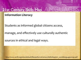 Information	
  Literacy	
  	
  
	
  
Students	
  as	
  informed	
  global	
  citizens	
  access,	
  
manage,	
  and	
  eﬀectively	
  use	
  culturally	
  authentic	
  
sources	
  in	
  ethical	
  and	
  legal	
  ways.	
  
	
  
http://www.actﬂ.org/sites/default/ﬁles/pdfs/21stCenturySkillsMap/p21_worldlanguagesmap.pdf	
  
 