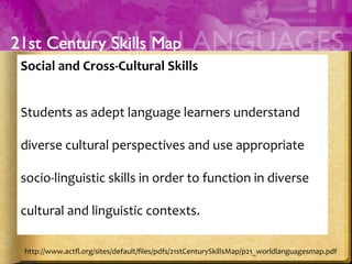 Social	
  and	
  Cross-­‐Cultural	
  Skills	
  
	
  	
  
Students	
  as	
  adept	
  language	
  learners	
  understand	
  
diverse	
  cultural	
  perspectives	
  and	
  use	
  appropriate	
  
socio-­‐linguistic	
  skills	
  in	
  order	
  to	
  function	
  in	
  diverse	
  
cultural	
  and	
  linguistic	
  contexts.	
  
	
  
http://www.actﬂ.org/sites/default/ﬁles/pdfs/21stCenturySkillsMap/p21_worldlanguagesmap.pdf	
  
 