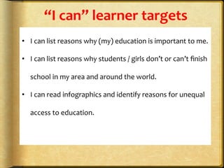 “I	
  can”	
  learner	
  targets	
  
	
  
•  I	
  can	
  list	
  reasons	
  why	
  (my)	
  education	
  is	
  important	
  to	
  me.	
  
•  I	
  can	
  list	
  reasons	
  why	
  students	
  /	
  girls	
  don’t	
  or	
  can’t	
  ﬁnish	
  
school	
  in	
  my	
  area	
  and	
  around	
  the	
  world.	
  
•  I	
  can	
  read	
  infographics	
  and	
  identify	
  reasons	
  for	
  unequal	
  
access	
  to	
  education.	
  
	
  
	
  
	
  
 