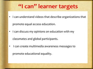 “I	
  can”	
  learner	
  targets	
  
	
  
•  I	
  can	
  understand	
  videos	
  that	
  describe	
  organizations	
  that	
  
promote	
  equal	
  access	
  education.	
  	
  
•  I	
  can	
  discuss	
  my	
  opinions	
  on	
  education	
  with	
  my	
  
classmates	
  and	
  global	
  participants.	
  
•  	
  I	
  can	
  create	
  multimedia	
  awareness	
  messages	
  to	
  
promote	
  educational	
  equality.	
  
	
  
	
  
 