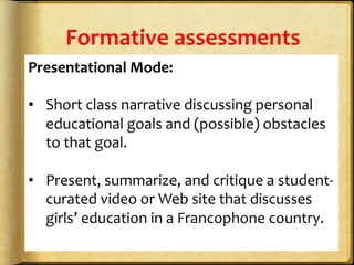 Formative	
  assessments	
  
Presentational	
  Mode:	
  
	
  
•  Short	
  class	
  narrative	
  discussing	
  personal	
  
educational	
  goals	
  and	
  (possible)	
  obstacles	
  
to	
  that	
  goal.	
  	
  
	
  
•  Present,	
  summarize,	
  and	
  critique	
  a	
  student-­‐
curated	
  video	
  or	
  Web	
  site	
  that	
  discusses	
  
girls’	
  education	
  in	
  a	
  Francophone	
  country.	
  	
  
	
  
	
  
 