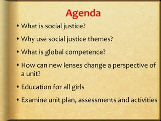 Agenda	
  
s What	
  is	
  social	
  justice?	
  
s Why	
  use	
  social	
  justice	
  themes?	
  
s What	
  is	
  global	
  competence?	
  
s How	
  can	
  new	
  lenses	
  change	
  a	
  perspective	
  of	
  
a	
  unit?	
  
s Education	
  for	
  all	
  girls	
  	
  
s Examine	
  unit	
  plan,	
  assessments	
  and	
  activities	
  
 