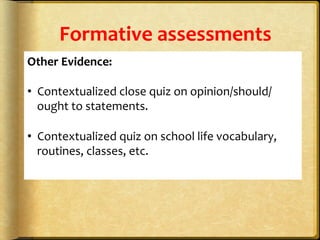 Formative	
  assessments	
  
Other	
  Evidence:	
  
	
  
•  Contextualized	
  close	
  quiz	
  on	
  opinion/should/
ought	
  to	
  statements.	
  
	
  
•  Contextualized	
  quiz	
  on	
  school	
  life	
  vocabulary,	
  
routines,	
  classes,	
  etc.	
  	
  
	
  
	
  
 
