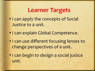 Learner	
  Targets	
  
s I	
  can	
  apply	
  the	
  concepts	
  of	
  Social	
  
Justice	
  to	
  a	
  unit.	
  
s I	
  can	
  explain	
  Global	
  Competence.	
  
s I	
  can	
  use	
  diﬀerent	
  focusing	
  lenses	
  to	
  
change	
  perspectives	
  of	
  a	
  unit.	
  
s I	
  can	
  begin	
  to	
  design	
  a	
  social	
  justice	
  
unit.	
  
 
