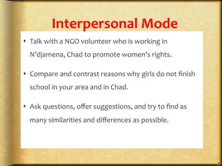 Interpersonal	
  Mode	
  
s  Talk	
  with	
  a	
  NGO	
  volunteer	
  who	
  is	
  working	
  in	
  
N’djamena,	
  Chad	
  to	
  promote	
  women’s	
  rights.	
  
s  Compare	
  and	
  contrast	
  reasons	
  why	
  girls	
  do	
  not	
  ﬁnish	
  
school	
  in	
  your	
  area	
  and	
  in	
  Chad.	
  	
  
s  Ask	
  questions,	
  oﬀer	
  suggestions,	
  and	
  try	
  to	
  ﬁnd	
  as	
  
many	
  similarities	
  and	
  diﬀerences	
  as	
  possible.	
  	
  
 