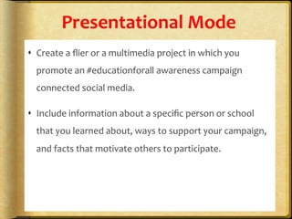 Presentational	
  Mode	
  
s  Create	
  a	
  ﬂier	
  or	
  a	
  multimedia	
  project	
  in	
  which	
  you	
  
promote	
  an	
  #educationforall	
  awareness	
  campaign	
  
connected	
  social	
  media.	
  	
  
s  Include	
  information	
  about	
  a	
  speciﬁc	
  person	
  or	
  school	
  
that	
  you	
  learned	
  about,	
  ways	
  to	
  support	
  your	
  campaign,	
  
and	
  facts	
  that	
  motivate	
  others	
  to	
  participate.	
  	
  
 