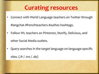 Curating	
  resources	
  
•  Connect	
  with	
  World	
  Language	
  teachers	
  on	
  Twitter	
  through	
  
#langchat	
  #frenchteachers	
  #authes	
  hashtags.	
  
•  Follow	
  WL	
  teachers	
  on	
  Pinterest,	
  Storify,	
  Delicious,	
  and	
  
other	
  Social	
  Media	
  outlets.	
  
•  Query	
  searches	
  in	
  the	
  target	
  language	
  on	
  language-­‐speciﬁc	
  
sites.	
  (.fr	
  /	
  .mx	
  /	
  .de)	
  
 