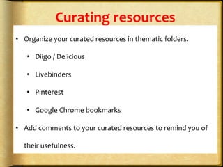 Curating	
  resources	
  
•  Organize	
  your	
  curated	
  resources	
  in	
  thematic	
  folders.	
  	
  
•  Diigo	
  /	
  Delicious	
  
•  Livebinders	
  
•  Pinterest	
  	
  
•  Google	
  Chrome	
  bookmarks	
  
•  Add	
  comments	
  to	
  your	
  curated	
  resources	
  to	
  remind	
  you	
  of	
  
their	
  usefulness.	
  	
  	
  
 