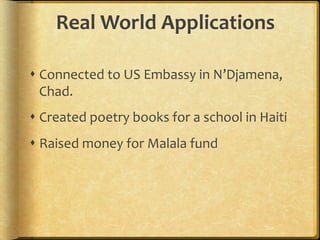 Real	
  World	
  Applications	
  
	
  
s Connected	
  to	
  US	
  Embassy	
  in	
  N’Djamena,	
  
Chad.	
  	
  
s Created	
  poetry	
  books	
  for	
  a	
  school	
  in	
  Haiti	
  
s Raised	
  money	
  for	
  Malala	
  fund	
  
 