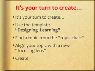 It’s	
  your	
  turn	
  to	
  create…	
  	
  
s It’s	
  your	
  turn	
  to	
  create…	
  	
  
s Use	
  the	
  template-­‐	
  	
  	
  	
  	
  	
  	
  	
  	
  	
  	
  	
  	
  	
  	
  	
  	
  	
  	
  	
  
“Designing	
  	
  Learning”	
  
s Find	
  a	
  topic	
  from	
  the	
  “topic	
  chart”	
  
s Align	
  your	
  topic	
  with	
  a	
  new	
  
“focusing	
  lens”	
  
s Create	
  
 
