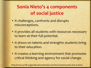 Sonia	
  Nieto’s	
  4	
  components	
  	
  
of	
  social	
  justice	
  
s  It	
  challenges,	
  confronts	
  and	
  disrupts	
  
misconceptions.	
  
s  It	
  provides	
  all	
  students	
  with	
  resources	
  necessary	
  
to	
  learn	
  at	
  their	
  full	
  potential.	
  
s  It	
  draws	
  on	
  talents	
  and	
  strengths	
  students	
  bring	
  
to	
  their	
  education.	
  
s  It	
  creates	
  a	
  learning	
  environment	
  that	
  promotes	
  
critical	
  thinking	
  and	
  agency	
  for	
  social	
  change.	
  
http://www.actﬂ.org/publications/books-­‐and-­‐brochures/words-­‐and-­‐actions	
  
 