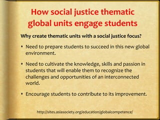 How	
  social	
  justice	
  thematic	
  
global	
  units	
  engage	
  students	
  
Why	
  create	
  thematic	
  units	
  with	
  a	
  social	
  justice	
  focus?	
  
s  Need	
  to	
  prepare	
  students	
  to	
  succeed	
  in	
  this	
  new	
  global	
  
environment.	
  	
  
s  Need	
  to	
  cultivate	
  the	
  knowledge,	
  skills	
  and	
  passion	
  in	
  
students	
  that	
  will	
  enable	
  them	
  to	
  recognize	
  the	
  
challenges	
  and	
  opportunities	
  of	
  an	
  interconnected	
  
world.	
  
s  Encourage	
  students	
  to	
  contribute	
  to	
  its	
  improvement.	
  	
  
http://sites.asiasociety.org/education/globalcompetence/	
  
 
