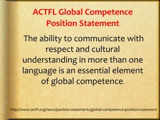ACTFL	
  Global	
  Competence	
  
Position	
  Statement	
  
	
  The	
  ability	
  to	
  communicate	
  with	
  
respect	
  and	
  cultural	
  
understanding	
  in	
  more	
  than	
  one	
  
language	
  is	
  an	
  essential	
  element	
  
of	
  global	
  competence.	
  
http://www.actﬂ.org/news/position-­‐statements/global-­‐competence-­‐position-­‐statement	
  
	
  
 