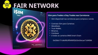 • iSim disponivel nas corretoras para compras e venda
• Contrato iSim para Carteiras:
• MetaMask,
• Trust Wallet,
• Binance,
• Coinbase
• e todas as carteiras BNB Smart Chain
0x03bb171c8e9fb3ff0490f2b33c63ecaa17af4084
iSim para Trades e Day Trades nas Corretoras
FAIR NETWORK
 