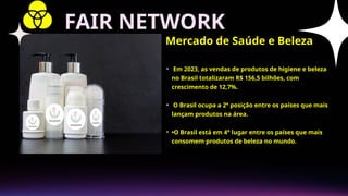 • Em 2023, as vendas de produtos de higiene e beleza
no Brasil totalizaram R$ 156,5 bilhões, com
crescimento de 12,7%.
• O Brasil ocupa a 2ª posição entre os países que mais
lançam produtos na área.
• •O Brasil está em 4° lugar entre os países que mais
consomem produtos de beleza no mundo.
Mercado de Saúde e Beleza
FAIR NETWORK
 