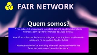 Quem somos?
A Fair Network é uma empresa inovadora que une o poder da tecnologia
financeira com o poder do mercado de Saúde e Beleza
Com 18 anos de experiência em tecnologia e comunicação e com 40 anos de
experiencia no mercado de Saúde e Beleza
Atuamos no modelo de marketing multinível, promovendo liberdade
financeira, crescimento pessoal e bem-estar.
FAIR NETWORK
 