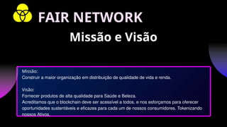Missão:
Construir a maior organização em distribuição de qualidade de vida e renda.
Visão:
Fornecer produtos de alta qualidade para Saúde e Beleza.
Acreditamos que o blockchain deve ser acessível a todos, e nos esforçamos para oferecer
oportunidades sustentáveis ​
​
e eficazes para cada um de nossos consumidores. Tokenizando
nossos Ativos.
Missão e Visão
FAIR NETWORK
 