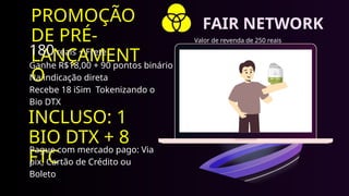 PROMOÇÃO
DE PRÉ-
LANÇAMENT
O
180 reais + Frete.
Ganhe R$18,00 + 90 pontos binário
Na indicação direta
Recebe 18 iSim Tokenizando o
Bio DTX
INCLUSO: 1
BIO DTX + 8
FTC
Pague com mercado pago: Via
pix, Cartão de Crédito ou
Boleto
Valor de revenda de 250 reais
FAIR NETWORK
 