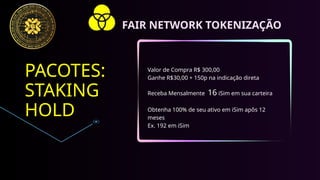 PACOTES:
STAKING
HOLD
Valor de Compra R$ 300,00
Ganhe R$30,00 + 150p na indicação direta
Receba Mensalmente 16 iSim em sua carteira
Obtenha 100% de seu ativo em iSim apôs 12
meses
Ex. 192 em iSim
FAIR NETWORK TOKENIZAÇÃO
 