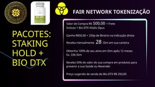 PACOTES:
STAKING
HOLD +
BIO DTX
Valor de Compra R$ 500,00 + Frete
Incluso 1 Bio DTX Vitalis Opus
Ganhe R$50,00 + 250p de Binário na indicação direta
Receba mensalmente 28 iSim em sua carteira
Obtenha 100% de seu ativo em iSim apôs 12 meses
Ex. 336 iSim
Receba 50% do valor do sua compra em produtos para
prevenir a sua Saúde ou Revender
Preço sugerido de venda do Bio DTX R$ 250,00
FAIR NETWORK TOKENIZAÇÃO
 
