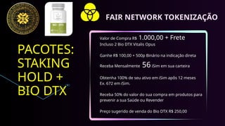 PACOTES:
STAKING
HOLD +
BIO DTX
Valor de Compra R$ 1.000,00 + Frete
Incluso 2 Bio DTX Vitalis Opus
Ganhe R$ 100,00 + 500p Binário na indicação direta
Receba Mensalmente 56iSim em sua carteira
Obtenha 100% de seu ativo em iSim apôs 12 meses
Ex. 672 em iSim.
Receba 50% do valor do sua compra em produtos para
prevenir a sua Saúde ou Revender
Preço sugerido de venda do Bio DTX R$ 250,00
FAIR NETWORK TOKENIZAÇÃO
 
