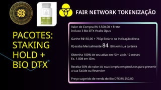 PACOTES:
STAKING
HOLD +
BIO DTX
Valor de Compra R$ 1.500,00 + Frete
Incluso 3 Bio DTX Vitalis Opus
Ganhe R$150,00 + 750p Binário na indicação direta
R|eceba Mensalmente 84 iSim em sua carteira
Obtenha 100% de seu ativo em iSim apôs 12 meses
Ex. 1.008 em iSim.
Receba 50% do valor do sua compra em produtos para prevenir
a sua Saúde ou Revender
Preço sugerido de venda do Bio DTX R$ 250,00
FAIR NETWORK TOKENIZAÇÃO
 