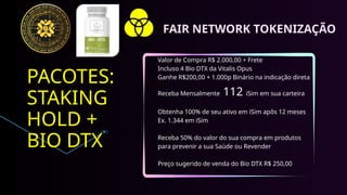 PACOTES:
STAKING
HOLD +
BIO DTX
Valor de Compra R$ 2.000,00 + Frete
Incluso 4 Bio DTX da Vitalis Opus
Ganhe R$200,00 + 1.000p Binário na indicação direta
Receba Mensalmente 112 iSim em sua carteira
Obtenha 100% de seu ativo em iSim apôs 12 meses
Ex. 1.344 em iSim
Receba 50% do valor do sua compra em produtos
para prevenir a sua Saúde ou Revender
Preço sugerido de venda do Bio DTX R$ 250,00
FAIR NETWORK TOKENIZAÇÃO
 