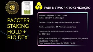 PACOTES:
STAKING
HOLD +
BIO DTX
Valor de Compra R$ 3.000,00 + Frete
Incluso 6 Bio DTX da Vitalis Opus
Ganhe R$300,00 + 1.500p Binário na indicação direta
Receba Mensalmente 167 iSim em sua carteira
Obtenha 100% de seu ativo em iSim apôs 12 meses
Ex. 2.004 iSim
Receba 50% do valor do sua compra em produtos para prevenir
a sua Saúde ou Revender
Preço sugerido de venda do Bio DTX R$ 250,00
FAIR NETWORK TOKENIZAÇÃO
 