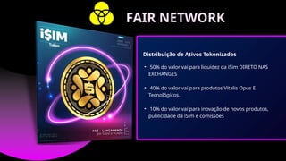 • 50% do valor vai para liquidez da iSim DIRETO NAS
EXCHANGES
• 40% do valor vai para produtos Vitalis Opus E
Tecnológicos.
• 10% do valor vai para inovação de novos produtos,
publicidade da iSim e comissões
Distribuição de Ativos Tokenizados
FAIR NETWORK
 