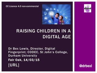 Dr Bex Lewis, Director, Digital
Fingerprint; CODEC, St John’s College,
Durham University
Fair Oak, 14/03/15
http://j.mp/raisechildrenST
RAISING CHILDREN IN A
DIGITAL AGE
CC Licence 4.0 non-commercial
@drbexl
 