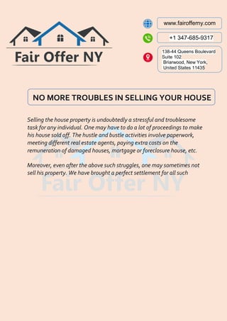 www.fairofferny.com
+1 347-685-9317
138-44 Queens Boulevard
Suite 102
Briarwood, New York,
United States 11435
NO MORE TROUBLES IN SELLING YOUR HOUSE
Selling the house property is undoubtedly a stressful and troublesome
task for any individual. One may have to do a lot of proceedings to make
his house sold off. The hustle and bustle activities involve paperwork,
meeting different real estate agents, paying extra costs on the
remuneration of damaged houses, mortgage or foreclosure house, etc.
Moreover, even after the above such struggles, one may sometimes not
sell his property. We have brought a perfect settlement for all such
 