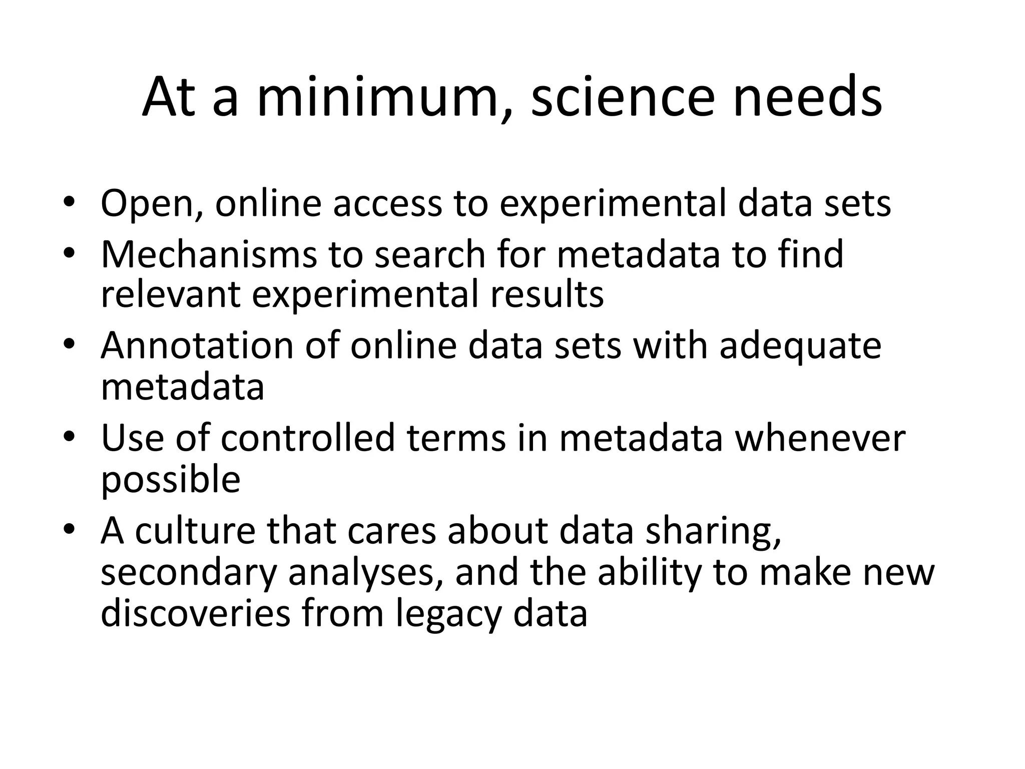 At a minimum, science needs
• Open, online access to experimental data sets
• Mechanisms to search for metadata to find
relevant experimental results
• Annotation of online data sets with adequate
metadata
• Use of controlled terms in metadata whenever
possible
• A culture that cares about data sharing,
secondary analyses, and the ability to make new
discoveries from legacy data
 